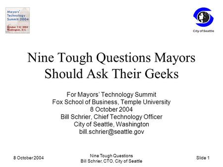 Slide 1 City of Seattle 8 October 2004 Nine Tough Questions Bill Schrier, CTO, City of Seattle Nine Tough Questions Mayors Should Ask Their Geeks For Mayors’