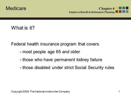 Medicare Chapter 4 Employee Benefit & Retirement Planning Copyright 2009, The National Underwriter Company1 What is it? Federal health insurance program.