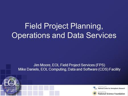 Field Project Planning, Operations and Data Services Jim Moore, EOL Field Project Services (FPS) Mike Daniels, EOL Computing, Data and Software (CDS) Facility.
