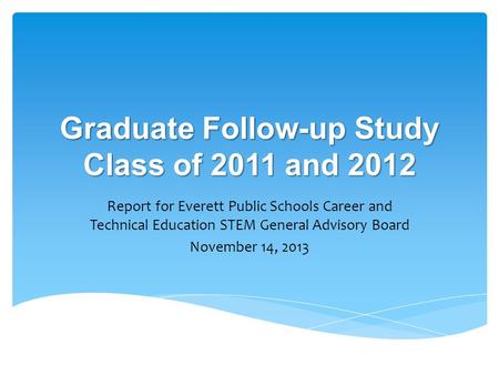 Graduate Follow-up Study Class of 2011 and 2012 Report for Everett Public Schools Career and Technical Education STEM General Advisory Board November 14,