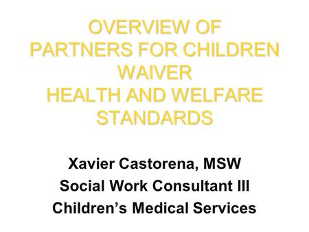 Xavier Castorena, MSW Social Work Consultant III Children’s Medical Services OVERVIEW OF PARTNERS FOR CHILDREN WAIVER HEALTH AND WELFARE STANDARDS.