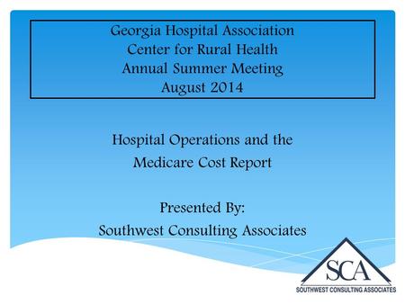Georgia Hospital Association Center for Rural Health Annual Summer Meeting August 2014 Hospital Operations and the Medicare Cost Report Presented By: Southwest.