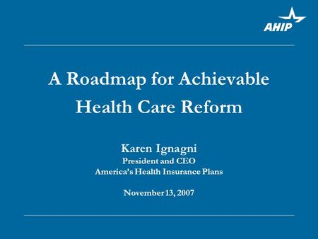 A Roadmap for Achievable Health Care Reform Karen Ignagni President and CEO America’s Health Insurance Plans November 13, 2007.