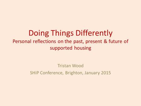 Doing Things Differently Personal reflections on the past, present & future of supported housing Tristan Wood SHiP Conference, Brighton, January 2015.