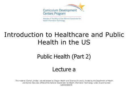Introduction to Healthcare and Public Health in the US Public Health (Part 2) Lecture a This material (Comp1_Unit8a) was developed by Oregon Health and.
