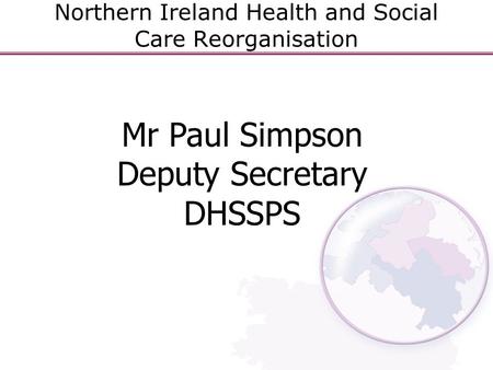 Northern Ireland Health and Social Care Reorganisation Mr Paul Simpson Deputy Secretary DHSSPS.