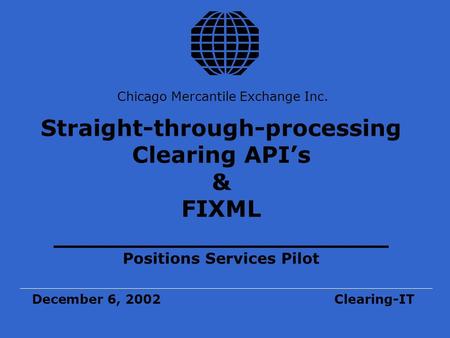 Chicago Mercantile Exchange Inc. Straight-through-processing Clearing API’s & FIXML _____________________ Positions Services Pilot December 6, 2002Clearing-IT.