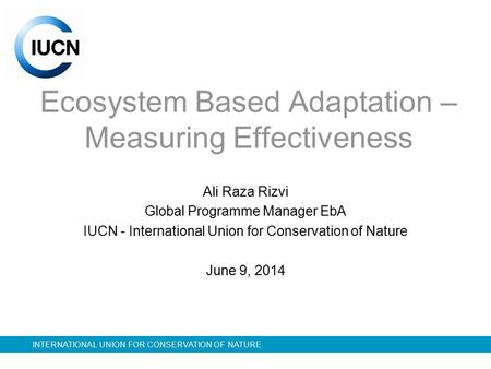 INTERNATIONAL UNION FOR CONSERVATION OF NATURE Ecosystem Based Adaptation – Measuring Effectiveness Ali Raza Rizvi Global Programme Manager EbA IUCN -
