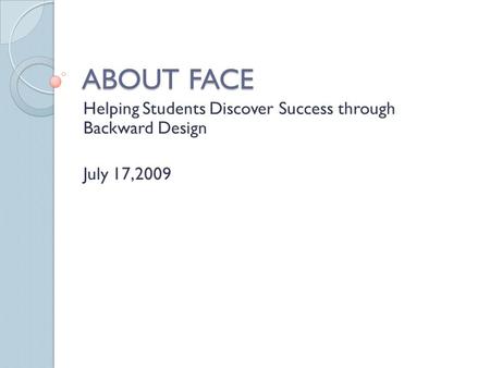 ABOUT FACE Helping Students Discover Success through Backward Design July 17,2009.