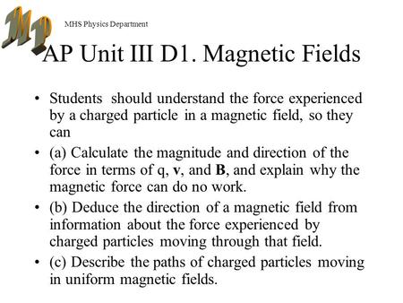 MHS Physics Department AP Unit III D1. Magnetic Fields Students should understand the force experienced by a charged particle in a magnetic field, so.