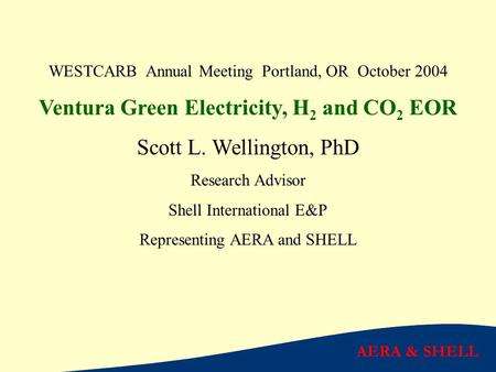 AERA & SHELL WESTCARB Annual Meeting Portland, OR October 2004 Ventura Green Electricity, H 2 and CO 2 EOR Scott L. Wellington, PhD Research Advisor Shell.