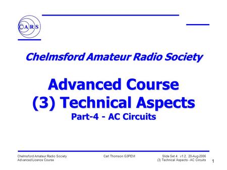 1 Chelmsford Amateur Radio Society Advanced Licence Course Carl Thomson G3PEM Slide Set 4: v1.2, 20-Aug-2006 (3) Technical Aspects - AC Circuits Chelmsford.
