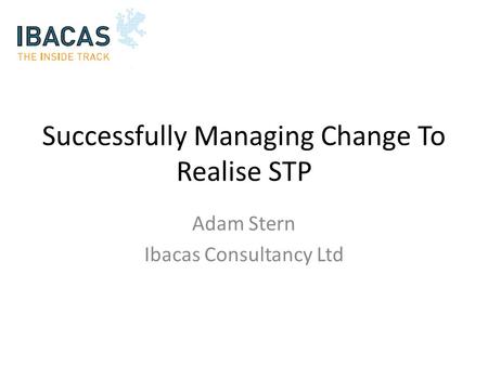 Successfully Managing Change To Realise STP Adam Stern Ibacas Consultancy Ltd.
