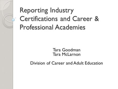 Reporting Industry Certifications and Career & Professional Academies Tara Goodman Tara McLarnon Division of Career and Adult Education.