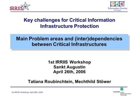1st IRRIIS Workshop, April 26th, 2006 Key challenges for Critical Information Infrastructure Protection 1st IRRIIS Workshop Sankt Augustin April 26th,