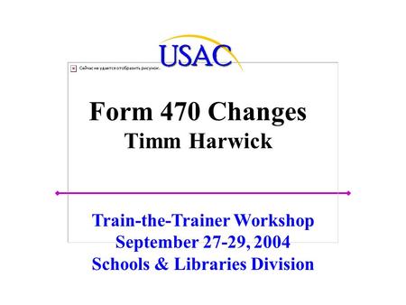 Form 470 Changes Timm Harwick Train-the-Trainer Workshop September 27-29, 2004 Schools & Libraries Division.
