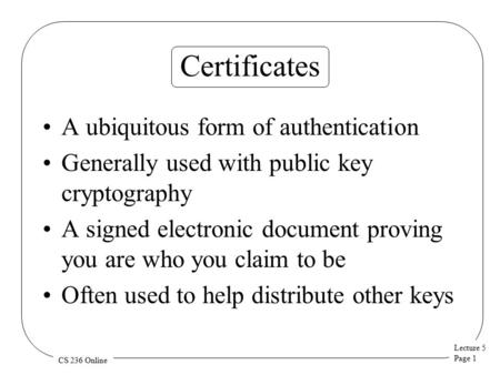 Lecture 5 Page 1 CS 236 Online Certificates A ubiquitous form of authentication Generally used with public key cryptography A signed electronic document.