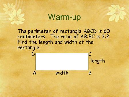 Warm-up The perimeter of rectangle ABCD is 60 centimeters. The ratio of AB:BC is 3:2. Find the length and width of the rectangle. D		 			C length A.