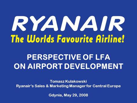PERSPECTIVE OF LFA ON AIRPORT DEVELOPMENT Tomasz Kulakowski Ryanair’s Sales & Marketing Manager for Central Europe Gdynia, May 29, 2008.