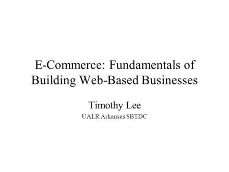 E-Commerce: Fundamentals of Building Web-Based Businesses Timothy Lee UALR Arkansas SBTDC.