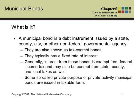 Municipal Bonds Chapter 5 Tools & Techniques of Investment Planning Copyright 2007, The National Underwriter Company1 What is it? A municipal bond is a.