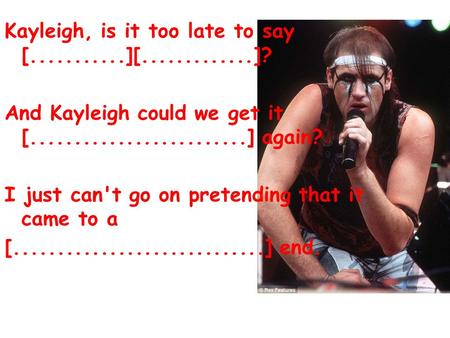 Kayleigh, is it too late to say [...........][.............]? And Kayleigh could we get it [.........................] again? I just can't go on pretending.