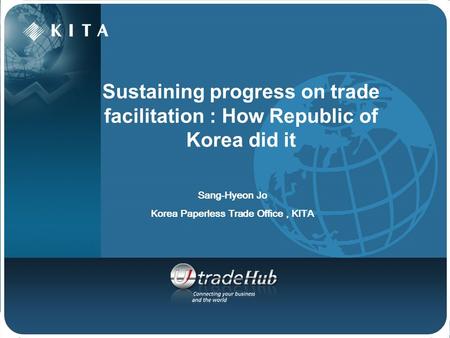 Sustaining progress on trade facilitation : How Republic of Korea did it Sang-Hyeon Jo Korea Paperless Trade Office, KITA.