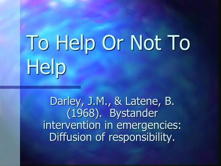 To Help Or Not To Help Darley, J.M., & Latene, B. (1968). Bystander intervention in emergencies: Diffusion of responsibility.