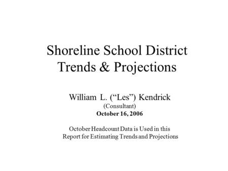 Shoreline School District Trends & Projections William L. (“Les”) Kendrick (Consultant) October 16, 2006 October Headcount Data is Used in this Report.