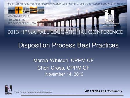 2013 NPMA Fall Conference Value Through Professional Asset Management Disposition Process Best Practices Marcia Whitson, CPPM CF Cheri Cross, CPPM CF November.