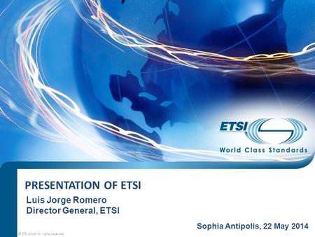 PRESENTATION OF ETSI © ETSI 2014. All rights reserved Sophia Antipolis, 22 May 2014 Luis Jorge Romero Director General, ETSI.