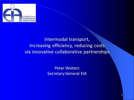 1 Intermodal transport, Increasing efficiency, reducing costs via innovative collaborative partnerships Peter Wolters Secretary General EIA.