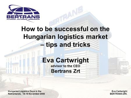 Hungarian Logistics Days in the Netherlands, 18-19 November 2008 Eva Cartwright BERTRANS ZRt. How to be successful on the Hungarian logistics market –