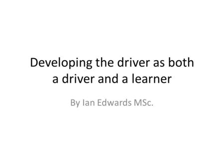 Developing the driver as both a driver and a learner By Ian Edwards MSc.