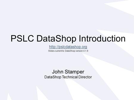 PSLC DataShop Introduction  Slides current to DataShop version 4.1.8 John Stamper DataShop Technical Director.