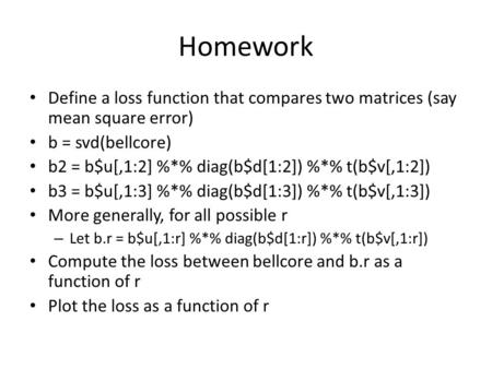 Homework Define a loss function that compares two matrices (say mean square error) b = svd(bellcore) b2 = b$u[,1:2] %*% diag(b$d[1:2]) %*% t(b$v[,1:2])