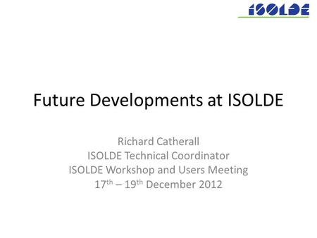Future Developments at ISOLDE Richard Catherall ISOLDE Technical Coordinator ISOLDE Workshop and Users Meeting 17 th – 19 th December 2012.