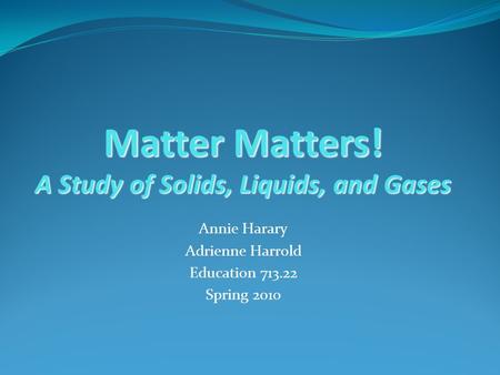 Matter Matters! A Study of Solids, Liquids, and Gases Annie Harary Adrienne Harrold Education 713.22 Spring 2010.