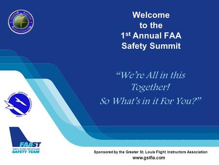 Welcome to the 1 st Annual FAA Safety Summit “We’re All in this Together! So What’s in it For You?” Sponsored by the Greater St. Louis Flight Instructors.