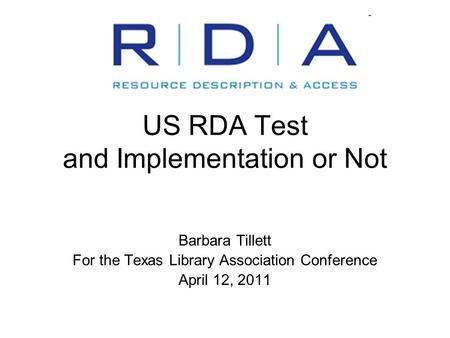US RDA Test and Implementation or Not Barbara Tillett For the Texas Library Association Conference April 12, 2011.