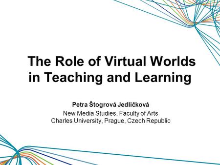 The Role of Virtual Worlds in Teaching and Learning Petra Štogrová Jedličková New Media Studies, Faculty of Arts Charles University, Prague, Czech Republic.