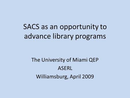 SACS as an opportunity to advance library programs The University of Miami QEP ASERL Williamsburg, April 2009.