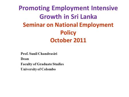 Promoting Employment Intensive Growth in Sri Lanka Seminar on National Employment Policy October 2011 Prof. Sunil Chandrasiri Dean Faculty of Graduate.