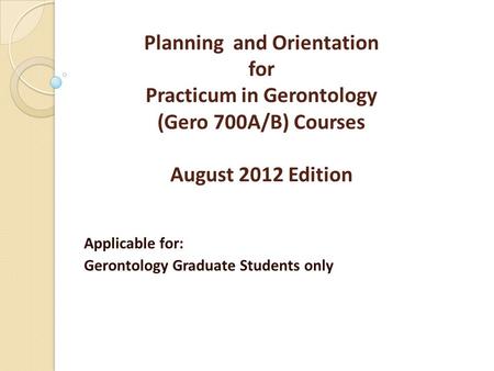 Planning and Orientation for Practicum in Gerontology (Gero 700A/B) Courses August 2012 Edition Applicable for: Gerontology Graduate Students only.