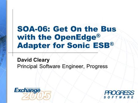 SOA-06: Get On the Bus with the OpenEdge ® Adapter for Sonic ESB ® David Cleary Principal Software Engineer, Progress.