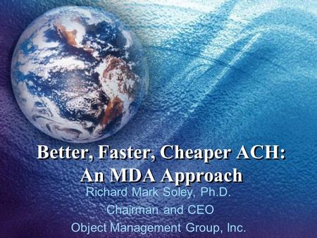 Better, Faster, Cheaper ACH: An MDA Approach Richard Mark Soley, Ph.D. Chairman and CEO Object Management Group, Inc.