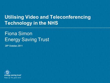 Utilising Video and Teleconferencing Technology in the NHS Fiona Simon Energy Saving Trust 28 th October, 2011.