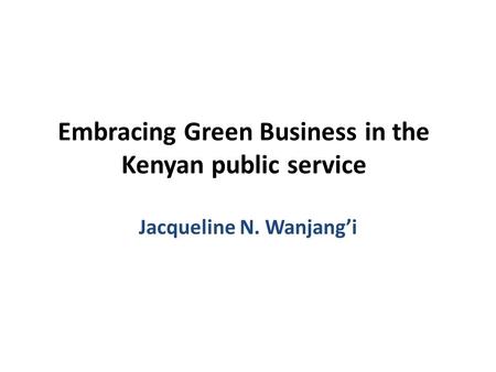 Embracing Green Business in the Kenyan public service Jacqueline N. Wanjang’i.