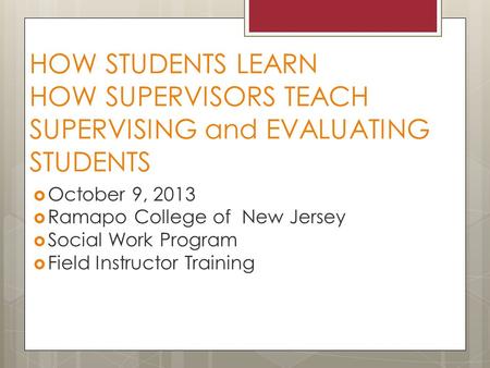 HOW STUDENTS LEARN HOW SUPERVISORS TEACH SUPERVISING and EVALUATING STUDENTS  October 9, 2013  Ramapo College of New Jersey  Social Work Program  Field.