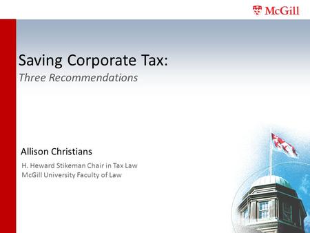Saving Corporate Tax: Three Recommendations Allison Christians H. Heward Stikeman Chair in Tax Law McGill University Faculty of Law.